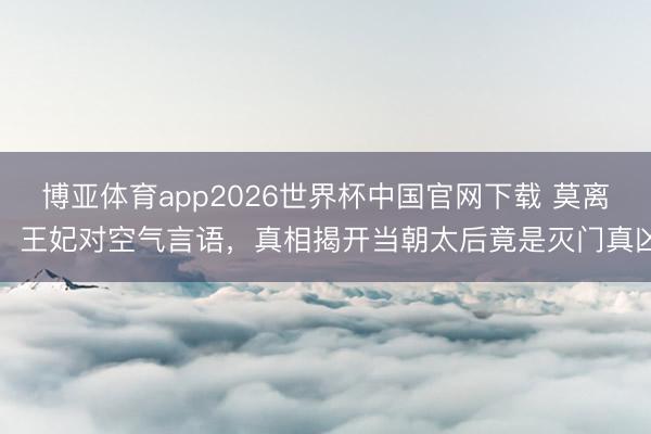 博亚体育app2026世界杯中国官网下载 莫离：王妃对空气言语，真相揭开当朝太后竟是灭门真凶