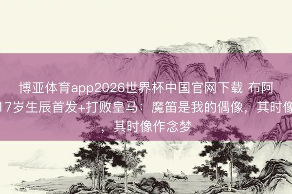 博亚体育app2026世界杯中国官网下载 布阿迪曾在17岁生辰首发+打败皇马：魔笛是我的偶像，其时像作念梦