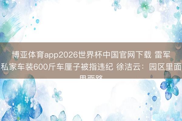博亚体育app2026世界杯中国官网下载 雷军用私家车装600斤车厘子被指违纪 徐洁云：园区里面路