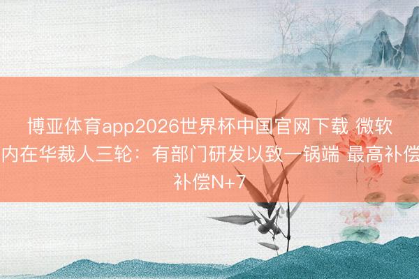 博亚体育app2026世界杯中国官网下载 微软两年内在华裁人三轮：有部门研发以致一锅端 最高补偿N+7