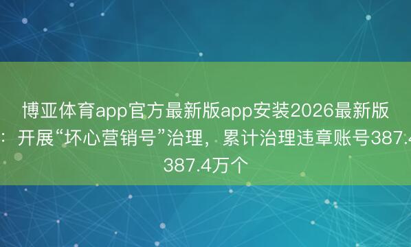 博亚体育app官方最新版app安装2026最新版 抖音：开展“坏心营销号”治理，累计治理违章账号387.4万个