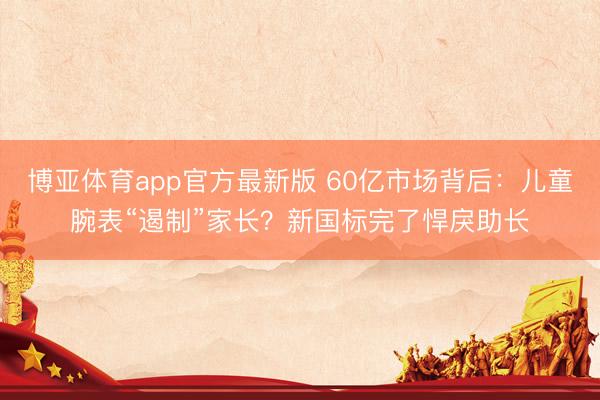 博亚体育app官方最新版 60亿市场背后：儿童腕表“遏制”家长？新国标完了悍戾助长