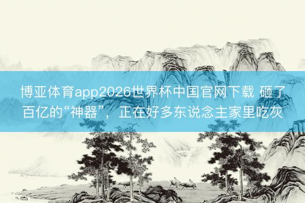 博亚体育app2026世界杯中国官网下载 砸了百亿的“神器”，正在好多东说念主家里吃灰