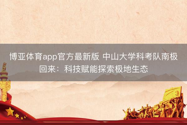 博亚体育app官方最新版 中山大学科考队南极回来：科技赋能探索极地生态