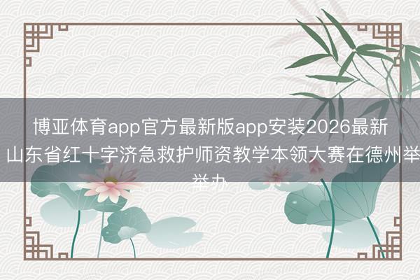 博亚体育app官方最新版app安装2026最新版 山东省红十字济急救护师资教学本领大赛在德州举办
