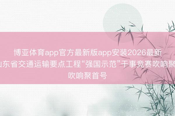 博亚体育app官方最新版app安装2026最新版 山东省交通运输要点工程“强国示范”干事竞赛吹响聚首号