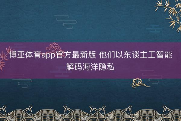 博亚体育app官方最新版 他们以东谈主工智能解码海洋隐私
