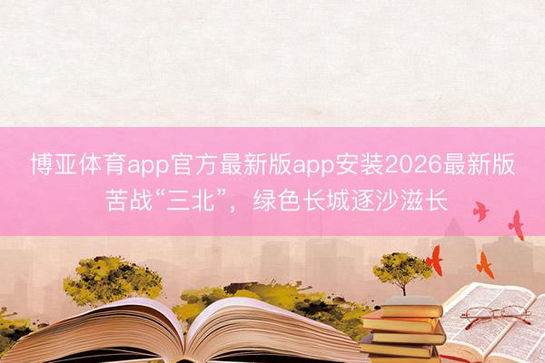 博亚体育app官方最新版app安装2026最新版 苦战“三北”，绿色长城逐沙滋长