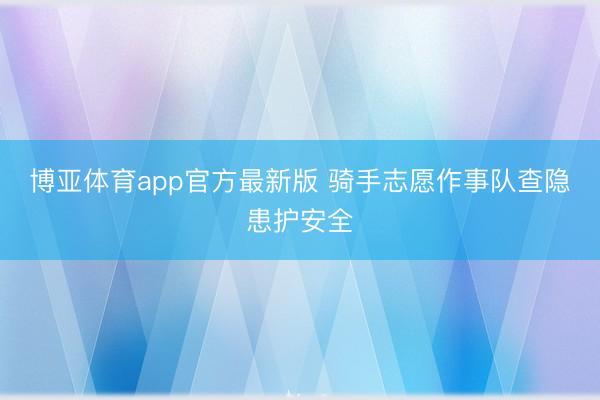 博亚体育app官方最新版 骑手志愿作事队查隐患护安全