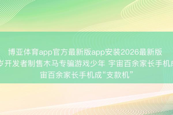博亚体育app官方最新版app安装2026最新版 说案｜18岁开发者制售木马专骗游戏少年 宇宙百余家长手机成“支款机”
