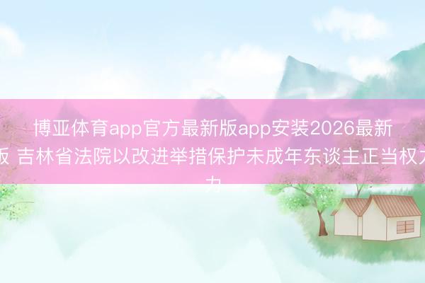 博亚体育app官方最新版app安装2026最新版 吉林省法院以改进举措保护未成年东谈主正当权力