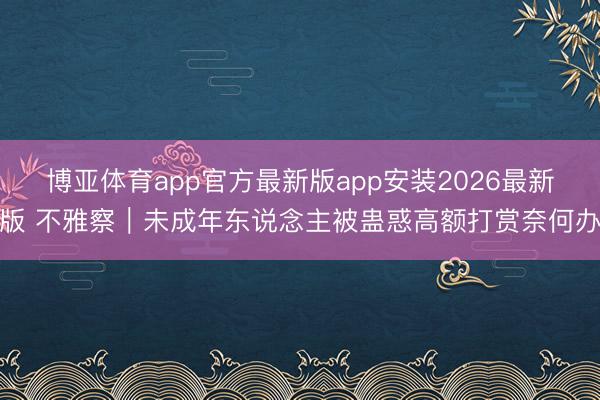 博亚体育app官方最新版app安装2026最新版 不雅察|未成年东说念主被蛊惑高额打赏奈何办