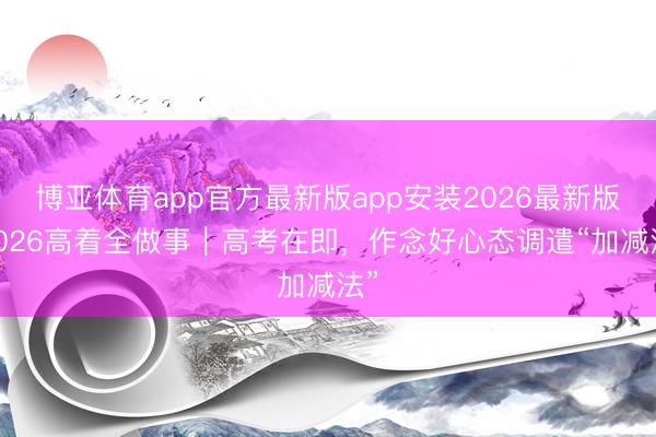 博亚体育app官方最新版app安装2026最新版 2026高着全做事｜高考在即，作念好心态调遣“加减法”