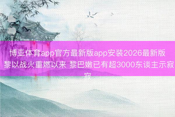 博亚体育app官方最新版app安装2026最新版 黎以战火重燃以来 黎巴嫩已有超3000东谈主示寂