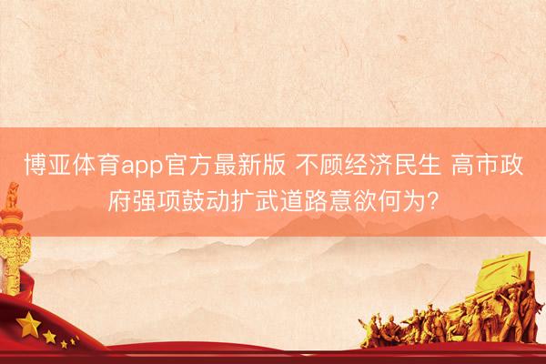 博亚体育app官方最新版 不顾经济民生 高市政府强项鼓动扩武道路意欲何为？