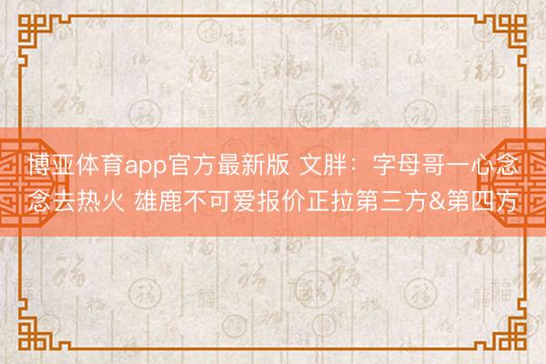 博亚体育app官方最新版 文胖：字母哥一心念念去热火 雄鹿不可爱报价正拉第三方&第四方