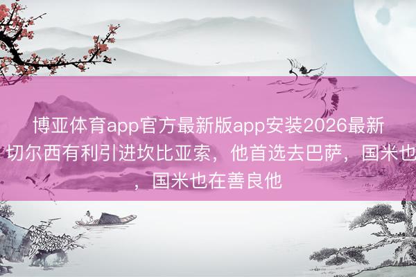 博亚体育app官方最新版app安装2026最新版 记者：切尔西有利引进坎比亚索，他首选去巴萨，国米也在善良他