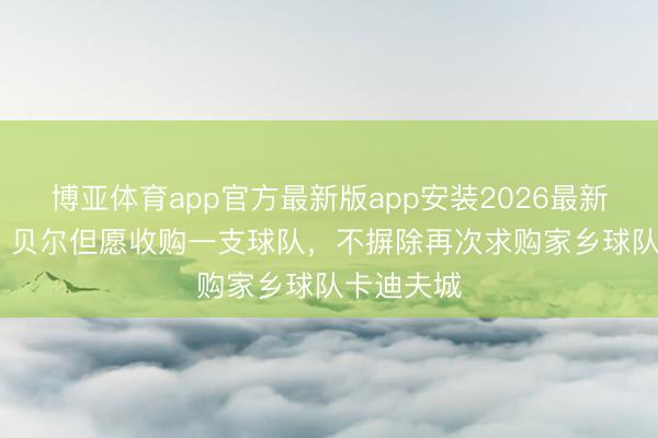博亚体育app官方最新版app安装2026最新版 BBC:贝尔但愿收购一支球队,不摒除再次求购家乡球队卡迪夫城