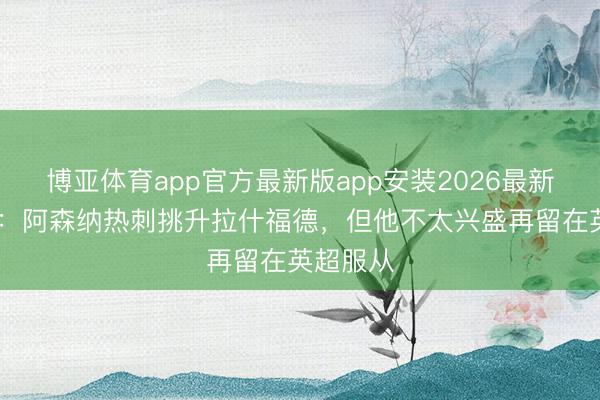 博亚体育app官方最新版app安装2026最新版 邮报:阿森纳热刺挑升拉什福德,但他不太兴盛再留在英超服从
