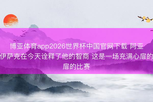 博亚体育app2026世界杯中国官网下载 阿亚里：伊萨克在今天诠释了他的智商 这是一场充满心扉的比赛