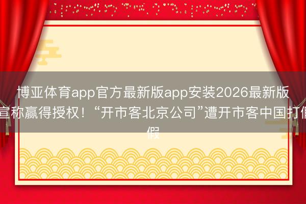 博亚体育app官方最新版app安装2026最新版 宣称赢得授权！“开市客北京公司”遭开市客中国打假