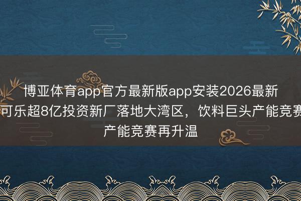 博亚体育app官方最新版app安装2026最新版 厚味可乐超8亿投资新厂落地大湾区，饮料巨头产能竞赛再升温