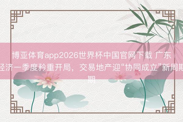 博亚体育app2026世界杯中国官网下载 广东经济一季度矜重开局，交易地产迎“协同成立”新周期