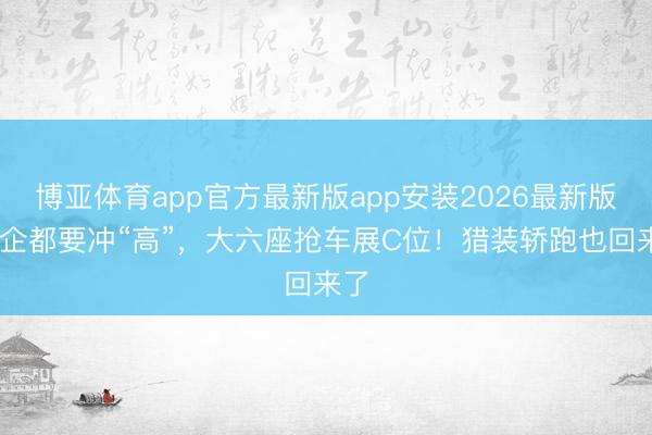 博亚体育app官方最新版app安装2026最新版 车企都要冲“高”，大六座抢车展C位！猎装轿跑也回来了