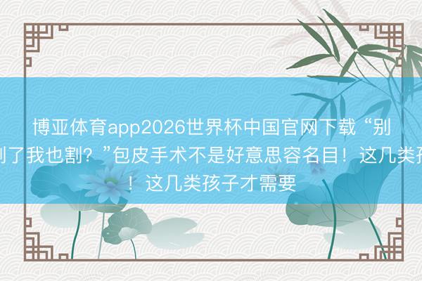 博亚体育app2026世界杯中国官网下载 “别东说念主割了我也割?”包皮手术不是好意思容名目!这几类孩子才需要