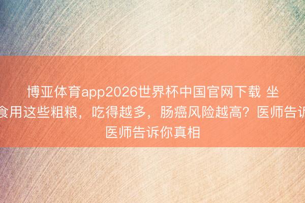 博亚体育app2026世界杯中国官网下载 坐窝住手食用这些粗粮，吃得越多，肠癌风险越高？医师告诉你真相