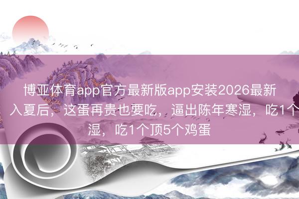 博亚体育app官方最新版app安装2026最新版 中医说：入夏后，这蛋再贵也要吃，逼出陈年寒湿，吃1个顶5个鸡蛋