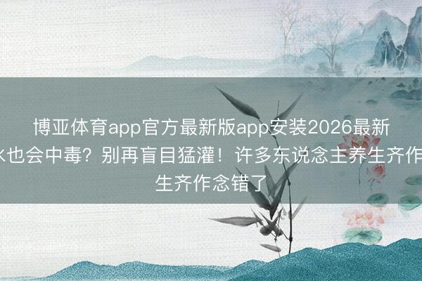 博亚体育app官方最新版app安装2026最新版 喝水也会中毒？别再盲目猛灌！许多东说念主养生齐作念错了