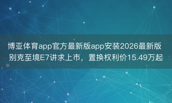 博亚体育app官方最新版app安装2026最新版 别克至境E7讲求上市，置换权利价15.49万起