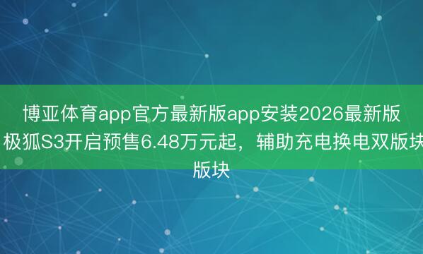 博亚体育app官方最新版app安装2026最新版 极狐S3开启预售6.48万元起,辅助充电换电双版块