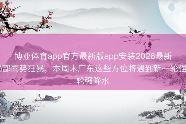 博亚体育app官方最新版app安装2026最新版 局部雨势狂暴，本周末广东这些方位将遇到新一轮强降水