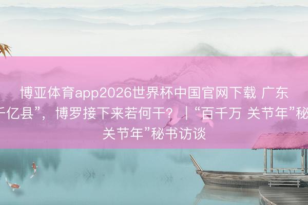 博亚体育app2026世界杯中国官网下载 广东首个“千亿县”，博罗接下来若何干？｜“百千万 关节年”秘书访谈