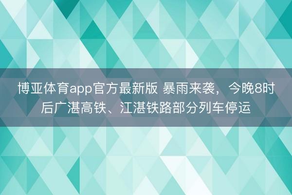 博亚体育app官方最新版 暴雨来袭，今晚8时后广湛高铁、江湛铁路部分列车停运