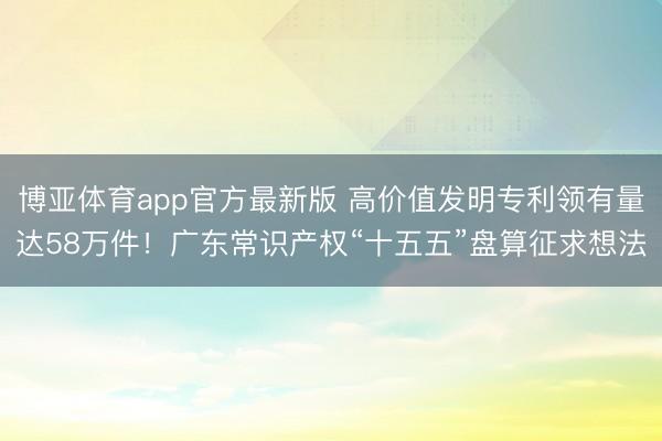 博亚体育app官方最新版 高价值发明专利领有量达58万件！广东常识产权“十五五”盘算征求想法