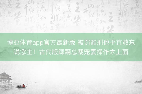 博亚体育app官方最新版 被罚酷刑他平直救东说念主！古代版蹂躏总裁宠妻操作太上面