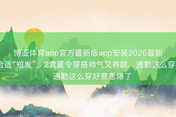 博亚体育app官方最新版app安装2026最新版 万茜太合适“短发”,2套夏令穿搭帅气又养眼,通勤这么穿好意思爆了