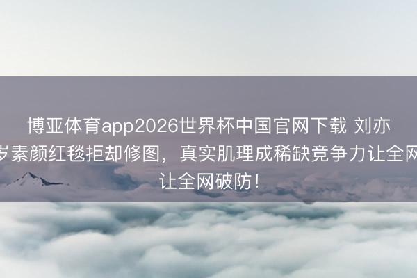 博亚体育app2026世界杯中国官网下载 刘亦菲37岁素颜红毯拒却修图，真实肌理成稀缺竞争力让全网破防！