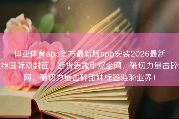 博亚体育app官方最新版app安装2026最新版 杨紫高原红妆惊艳国际双封面，断货表象引爆全网，确切力量击碎甜妹标签涟漪业界！