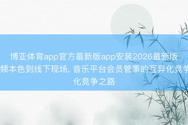 博亚体育app官方最新版app安装2026最新版 从音频本色到线下现场， 音乐平台会员管事的互异化竞争之路