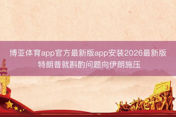 博亚体育app官方最新版app安装2026最新版 特朗普就斟酌问题向伊朗施压
